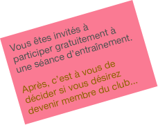 Vous êtes invités à participer gratuitement à une séance d’entraînement.

Après, c’est à vous de décider si vous désirez devenir membre du club...